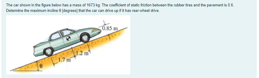 The car shown in the figure below has a mass of 1673 kg. The coefficient of static friction between the rubber tires and the pavement is 0.6.
Determine the maximum incline e [degrees] that the car can drive up if it has rear-wheel drive.
0.85 m
(1.2 m
1.7 m
