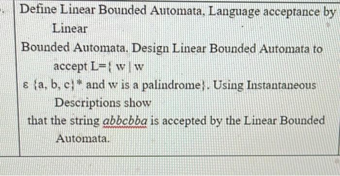 Define Linear Bounded Automata, Language acceptance by
Linear
Bounded Automata. Design Linear Bounded Auromata to
accept L={ w w
E {a, b, c* and w is a palindrome}. Using Instantaneous
Descriptions show
that the string abbcbba is accepted by the Linear Bounded
Automata.
