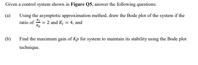 Given a control system shown in Figure Q5, answer the following questions:
(a)
Using the asymptotic approximation method, draw the Bode plot of the system if the
ratio of 4 = 2 and K, = 4, and
Кр
(b)
Find the maximum gain of Kp for system to maintain its stability using the Bode plot
technique.
