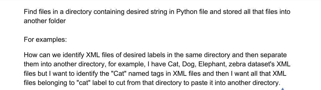Find files in a directory containing desired string in Python file and stored all that files into
another folder
For examples:
How can we identify XML files of desired labels in the same directory and then separate
them into another directory, for example, I have Cat, Dog, Elephant, zebra dataset's XML
files but I want to identify the "Cat" named tags in XML files and then I want all that XML
files belonging to "cat" label to cut from that directory to paste it into another directory.

