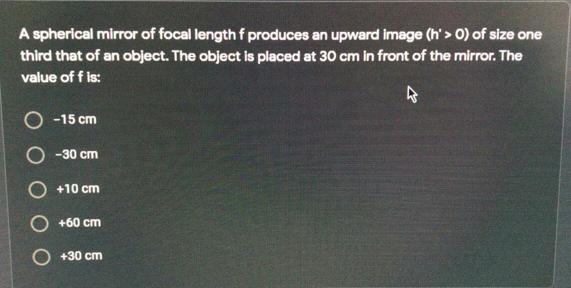 A spherical mirror of focal lengthf produces an upward image (h' > 0) of size one
third that of an object. The object is placed at 30 cm in front of the mirror. The
value of f is:
-15 cm
O -30 cm
O +10 cm
O +60 cm
+30 cm
O O
