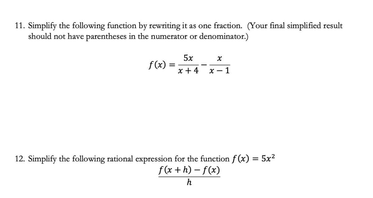 11. Simplify the following function by rewriting it as one fraction. (Your final simplified result
should not have parentheses in the numerator or denominator.)
5x
f(x) =
x + 4
х — 1
12. Simplify the following rational expression for the function f(x) = 5x?
f (x + h) - f(x)
h
