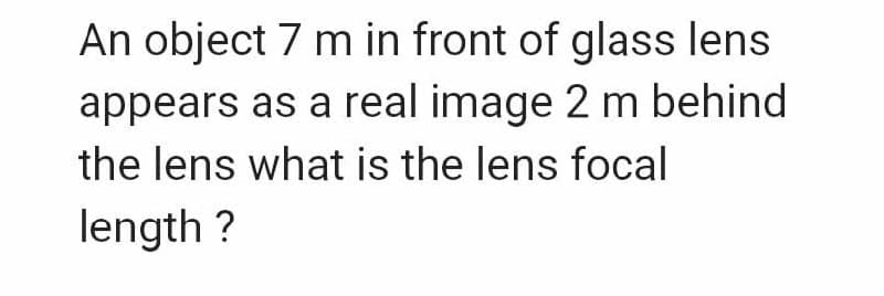 An object 7 m in front of glass lens
appears as a real image 2 m behind
the lens what is the lens focal
length ?
