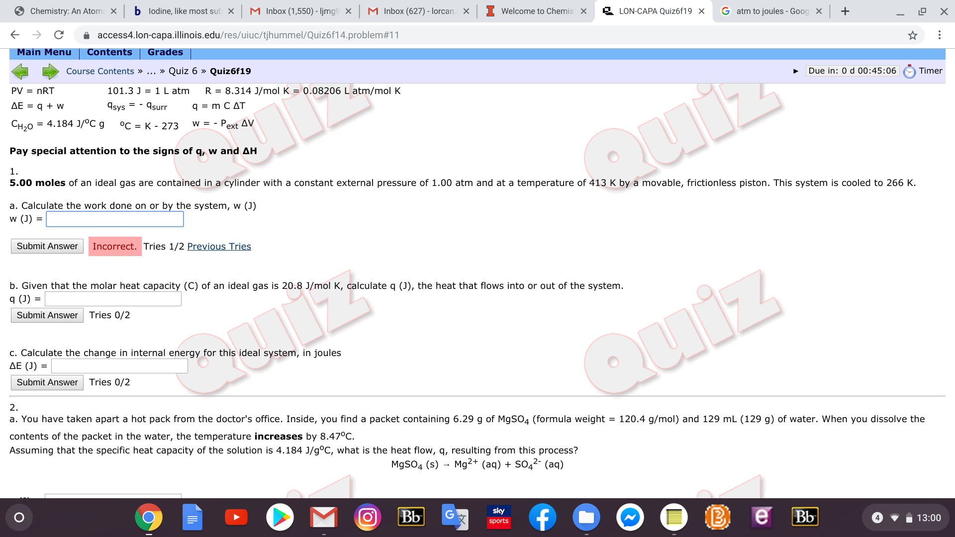 Chemistry: An Atoms X
b lodine, like most sub
M Inbox (1,550) - ljmg9
M Inbox (627) - lorcan.
Welcome to Chemis
LON-CAPA Quiz6f19 X
X
G atm to joules-Goog X +
C
access4.lon-capa.illinois.edu/res/uiuc/tjhummel/Quiz6f14.problem#11
Main Menu
Contents
Grades
Course Contents » ... » Quiz 6 » Quiz6f19
Due in: 0 d 00:45:06
Timer
PV nRT
101.3 J 1 L atm
R 8.314 J/mol K = 0.08206 L atm/mol K
AE = qw
Asys surr
q m C AT
= 4.184 J/oC g
Сн20
°C K 273
w = - Pext AV.
Pay special attention to the signs of q, w and AH
Quiz
1.
5.00 moles of an ideal gas are contained in a cylinder with a constant external pressure of 1.00 atm and at a temperature of 413 K by a movable, frictionless piston. This system is cooled to 266 K.
a. Calculate the work done on or by the system, w (J)
w (J)
Submit Answer
Incorrect. Tries 1/2 Previous Tries
b. Given that the molar heat capacity (C) of an ideal gas is 20.8 J/mol K, calculate q (J), the heat that flows into or out of the system.
q (J) =
Submit Answer
Tries 0/2
c. Calculate the change in internal energy for this ideal system, in joules
AE (J)
Quiz
Submit Answer
Tries 0/2
2.
a. You have taken apart a hot pack from the doctor's office. Inside, you find a packet containing 6.29 g of M9S04 (formula weight = 120.4 g/mol) and 129 mL (129 g) of water. When you dissolve the
contents of the packet in the water, the temperature increases by 8.47°C.
Assuming that the specific heat capacity of the solution is 4.184 J/g°C, what is the heat flow, q, resulting from this process?
M9SO4 (s) Mg2+ (aq)
SO42- (aq)
sky
|Bb
В е вы
sports
13:00
