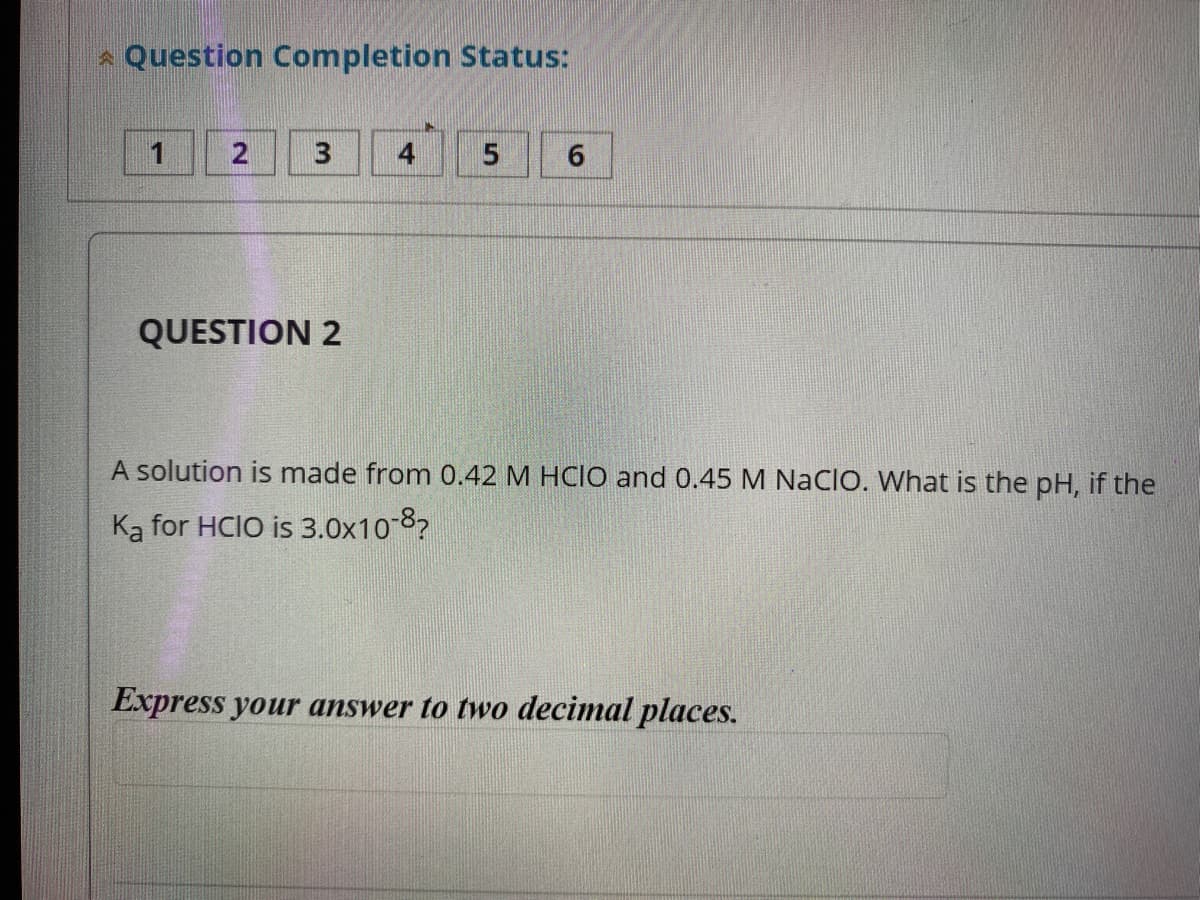 * Question Completion Status:
6.
QUESTION 2
A solution is made from 0.42 M HCIO and 0.45 M Nacio. What is the pH, if the
Ka for HCIO is 3.0x10-8?
Express your answer to two decimal places.
