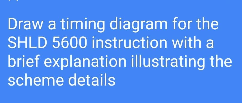 Draw a timing diagram for the
SHLD 5600 instruction with a
brief explanation illustrating the
scheme details
