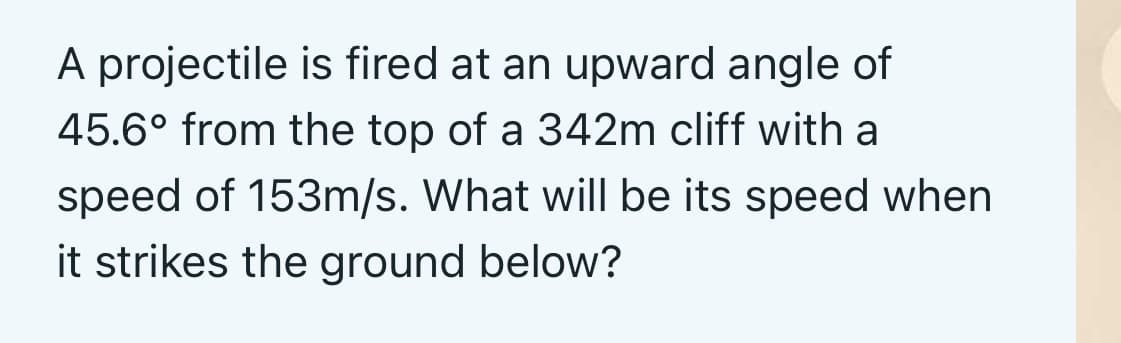 A projectile is fired at an upward angle of
45.6° from the top of a 342m cliff with a
speed of 153m/s. What will be its speed when
it strikes the ground below?