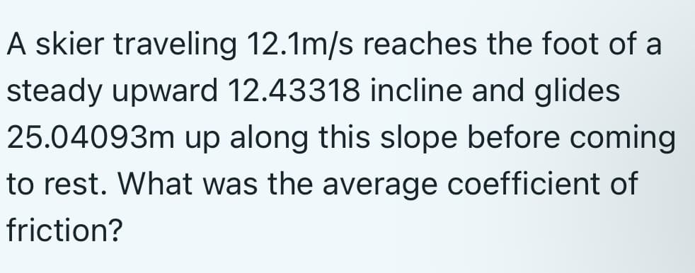 A skier traveling 12.1m/s reaches the foot of a
steady upward 12.43318 incline and glides
25.04093m up along this slope before coming
to rest. What was the average coefficient of
friction?
