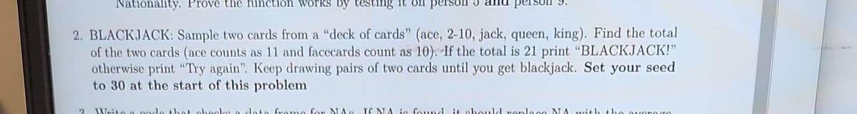 Nationality. Prove the function works by testing it
2. BLACKJACK: Sample two cards from a "deck of cards" (ace, 2-10, jack, queen, king). Find the total
of the two cards (ace counts as 11 and facecards count as 10). If the total is 21 print "BLACKJACK!"
otherwise print "Try again". Keep drawing pairs of two cards until you get blackjack. Set your seed
to 30 at the start of this problem
? Write 2
that ohe
to frame for NAe If NA is found it should replace NA with the