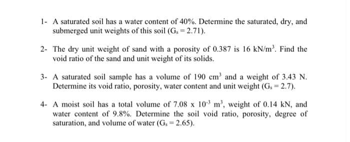 1- A saturated soil has a water content of 40%. Determine the saturated, dry, and
submerged unit weights of this soil (Gs = 2.71).
2- The dry unit weight of sand with a porosity of 0.387 is 16 kN/m³. Find the
void ratio of the sand and unit weight of its solids.
3- A saturated soil sample has a volume of 190 cm³ and a weight of 3.43 N.
Determine its void ratio, porosity, water content and unit weight (G, = 2.7).
4- A moist soil has a total volume of 7.08 x 103 m³, weight of 0.14 kN, and
water content of 9.8%. Determine the soil void ratio, porosity, degree of
saturation, and volume of water (Gs = 2.65).
