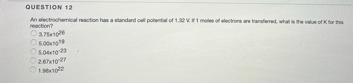 QUESTION 12
An electrochemical reaction has a standard cell potential of 1.32 V. If 1 moles of electrons are transferred, what is the value of K for this
reaction?
3.75x1026
5.00x1019
5.04x10-23
2.67x10-27
1.98x1022