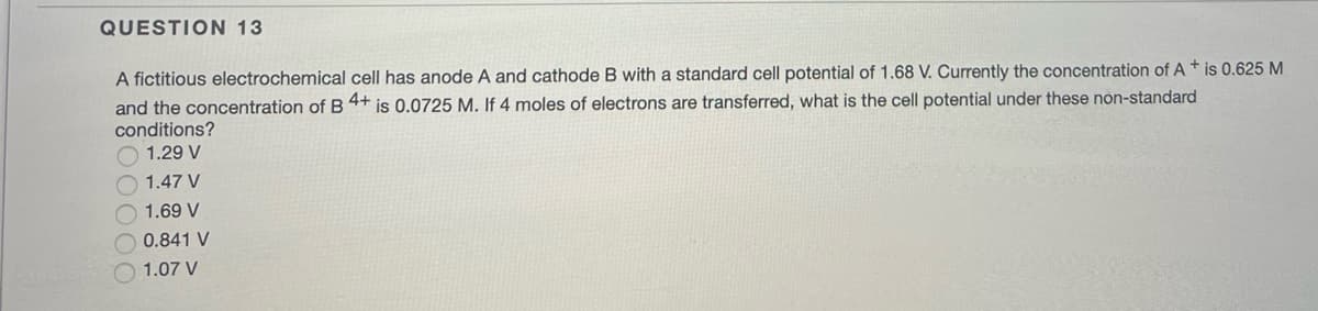 QUESTION 13
A fictitious electrochemical cell has anode A and cathode B with a standard cell potential of 1.68 V. Currently the concentration of A+ is 0.625 M
and the concentration of B 4+ is 0.0725 M. If 4 moles of electrons are transferred, what is the cell potential under these non-standard
conditions?
1.29 V
1.47 V
1.69 V
0.841 V
1.07 V
OC