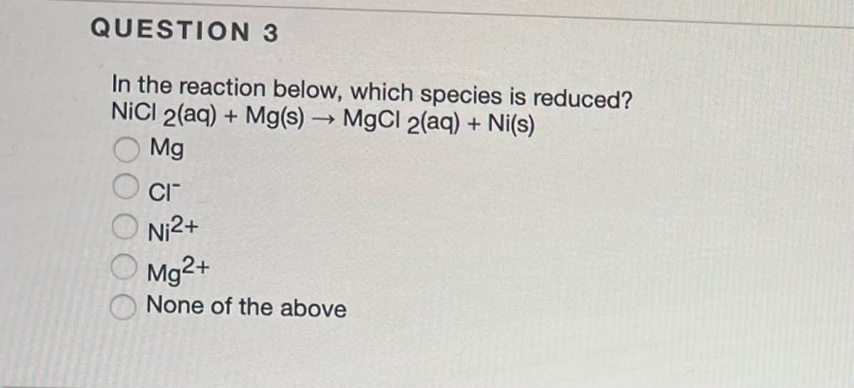 QUESTION 3
In the reaction below, which species is reduced?
NiCl 2(aq) + Mg(s) → MgCl 2(aq) + Ni(s)
Mg
CI™
Ni²+
Mg2+
None of the above