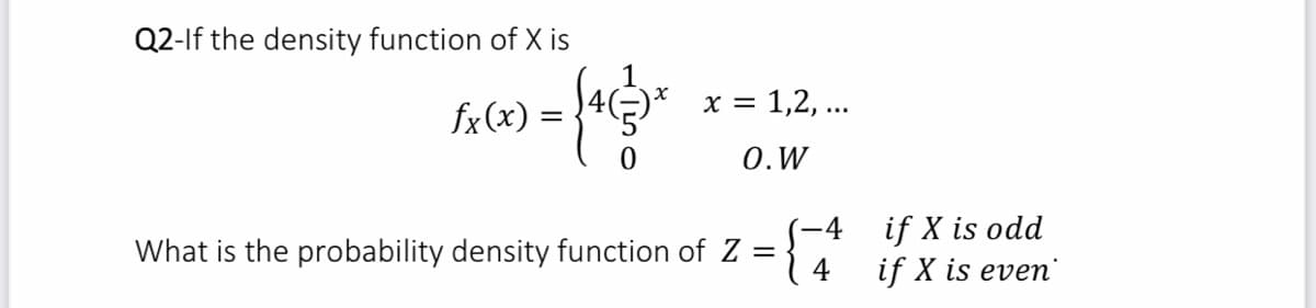 Q2-If the density function of X is
x = 1,2, ...
fx(x) =
0.W
if X is odd
if X is even
-4
What is the probability density function of Z =
4
