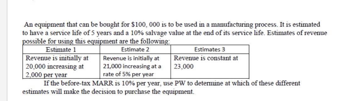 An equipment that can be bought for $100, 000 is to be used in a manufacturing process. It is estimated
to have a service life of 5 years and a 10% salvage value at the end of its service life. Estimates of revenue
possible for using this equipment are the following
Estimate 1
Estimate 2
Estimates 3
Revenue is initially at
20,000 increasing at
2,000 per year
If the before-tax MARR is 10% per year, use PW to determine at which of these different
Revenue is initially at
21,000 increasing at a
rate of 5% per year
Revenue is constant at
23,000
estimates will make the decision to purchase the equipment.
