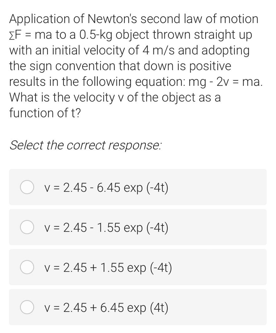 Application of Newton's second law of motion
EF = ma to a 0.5-kg object thrown straight up
with an initial velocity of 4 m/s and adopting
the sign convention that down is positive
results in the following equation: mg - 2v = ma.
What is the velocity v of the object as a
function of t?
Select the correct response:
v = 2.45 - 6.45 exp (-4t)
O v = 2.45 - 1.55 exp (-4t)
O v = 2.45 + 1.55 exp (-4t)
V = 2.45 + 6.45 exp (4t)
