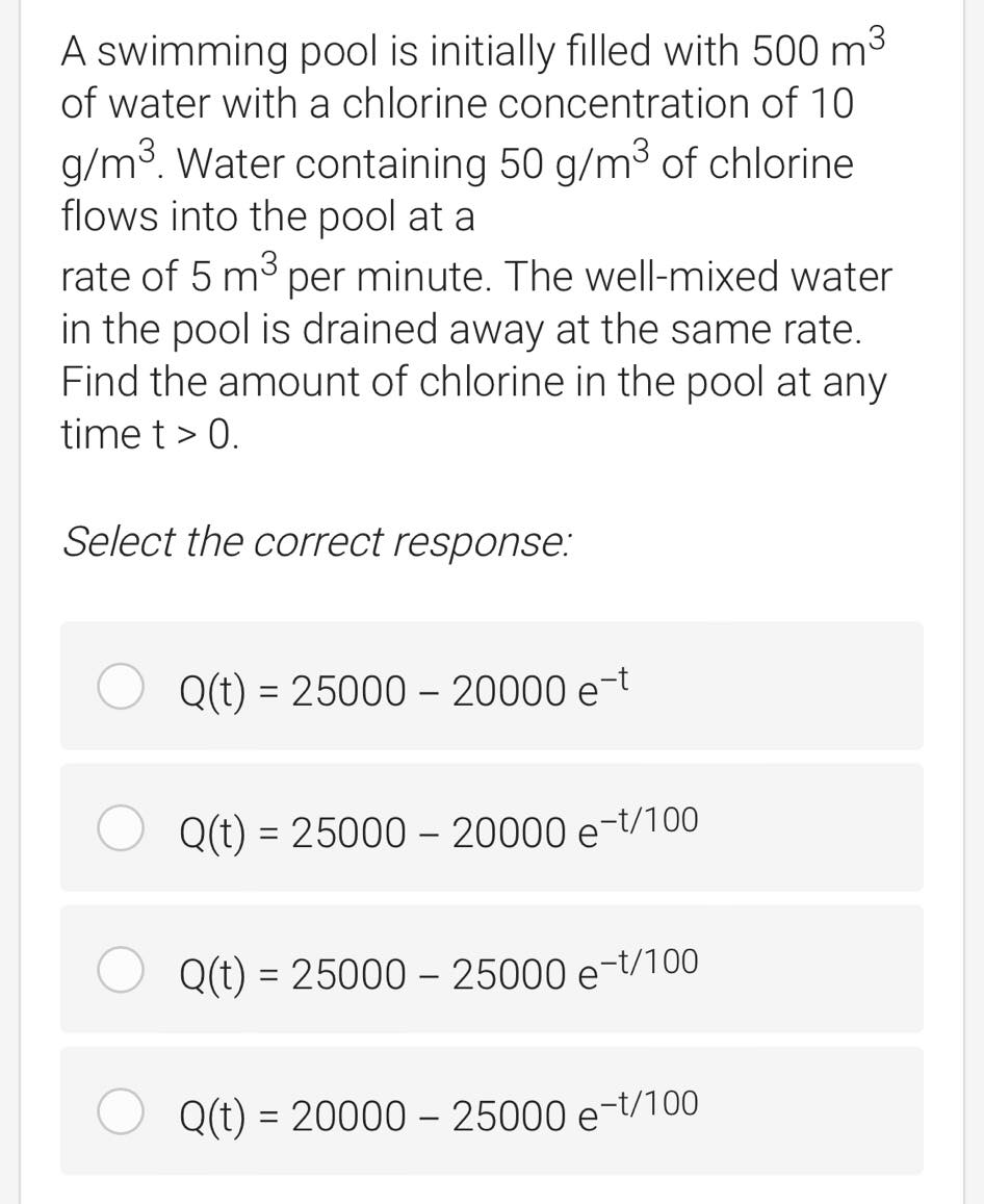 A swimming pool is initially filled with 500 m3
of water with a chlorine concentration of 10
g/m3. Water containing 50 g/m³ of chlorine
flows into the pool at a
rate of 5 m3 per minute. The well-mixed water
in the pool is drained away at the same rate.
Find the amount of chlorine in the pool at any
time t > 0.
Select the correct response:
Q(t) = 25000 - 20000 e-t
Q(t) = 25000 – 20000 e-t/100
%3D
Q(t) = 25000 - 25000 e-t/100
Q(t) = 20000 – 25000 e-t/100

