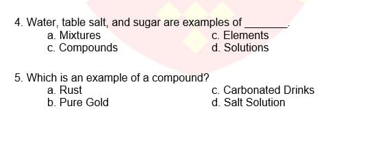 4. Water, table salt, and sugar are examples of
c. Elements
d. Solutions
a. Mixtures
c. Compounds
5. Which is an example of a compound?
a. Rust
b. Pure Gold
c. Carbonated Drinks
d. Salt Solution
