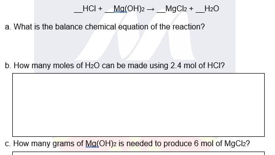 _HCI +
Ma(OH)2 →_MgCl2 + _H2O
a. What is the balance chemical equation of the reaction?
b. How many moles of H2O can be made using 2.4 mol of HCI?
c. How many grams of Mg(OH)2 is needed to produce 6 mol of MgCl2?

