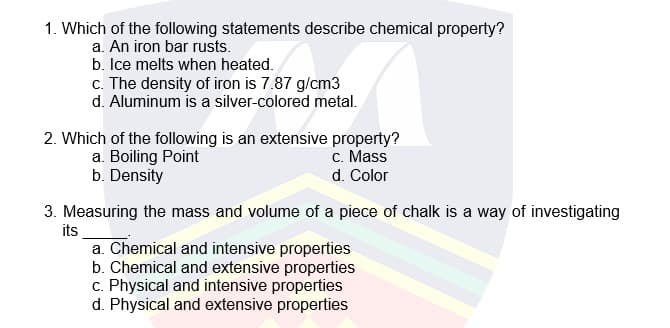 1. Which of the following statements describe chemical property?
a. An iron bar rusts.
b. Ice melts when heated.
c. The density of iron is 7.87 g/cm3
d. Aluminum is a silver-colored metal.
2. Which of the following is an extensive property?
c. Mass
d. Color
a. Boiling Point
b. Density
3. Measuring the mass and volume of a piece of chalk is a way of investigating
its
a. Chemical and intensive properties
b. Chemical and extensive properties
c. Physical and intensive properties
d. Physical and extensive properties
