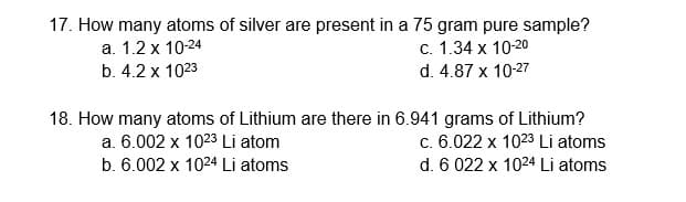 17. How many atoms of silver are present in a 75 gram pure sample?
a. 1.2 x 10-24
b. 4.2 x 1023
C. 1.34 x 10-20
d. 4.87 x 10-27
18. How many atoms of Lithium are there in 6.941 grams of Lithium?
c. 6.022 x 1023 Li atoms
a. 6.002 x 1023 Li atom
b. 6.002 x 1024 Li atoms
d. 6 022 x 1024 Li atoms
