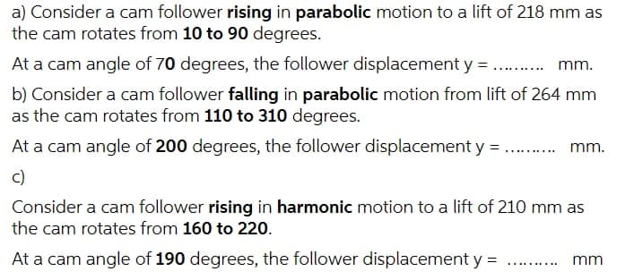a) Consider a cam follower rising in parabolic motion to a lift of 218 mm as
the cam rotates from 10 to 90 degrees.
At a cam angle of 70 degrees, the follower displacement y = . . mm.
......
b) Consider a cam follower falling in parabolic motion from lift of 264 mm
as the cam rotates from 110 to 310 degrees.
At a cam angle of 200 degrees, the follower displacement y = .. .
mm.
c)
Consider a cam follower rising in harmonic motion to a lift of 210 mm as
the cam rotates from 160 to 220.
At a cam angle of 190 degrees, the follower displacement y =
mm
.... ....

