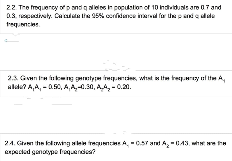 2.2. The frequency of p and q alleles in population of 10 individuals are 0.7 and
0.3, respectively. Calculate the 95% confidence interval for the p and q allele
frequencies.
2.3. Given the following genotype frequencies, what is the frequency of the A₁
allele? A,A, = 0.50, A₁ A₂=0.30, A₂A₂ = 0.20.
2.4. Given the following allele frequencies A₁ = 0.57 and A₂ = 0.43, what are the
expected genotype frequencies?