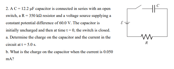 2. A C = 12.2 μF capacitor is connected in series with an open
switch, a R = 350 kn resistor and a voltage source supplying a
constant potential difference of 60.0 V. The capacitor is
initially uncharged and then at time t = 0, the switch is closed.
a. Determine the charge on the capacitor and the current in the
circuit at t = 5.0 s.
b. What is the charge on the capacitor when the current is 0.050
mA?
ww
R