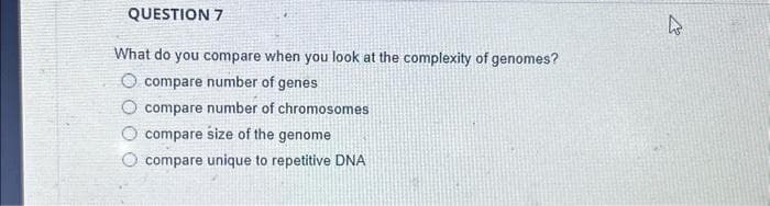 QUESTION 7
What do you compare when you look at the complexity of genomes?
compare number of genes
compare number of chromosomes
compare size of the genome
compare unique to repetitive DNA
A