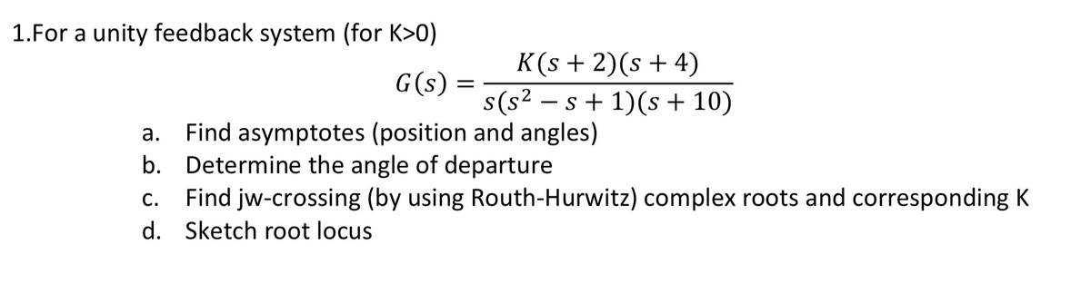 1.For a unity feedback system (for K>0)
K(s + 2)(s + 4)
s(s2 – s + 1)(s + 10)
G(s)
-
Find asymptotes (position and angles)
b. Determine the angle of departure
Find jw-crossing (by using Routh-Hurwitz) complex roots and corresponding K
а.
С.
d. Sketch root locus
