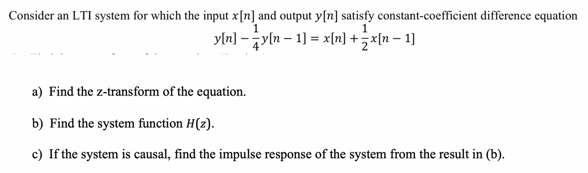 Consider an LTI system for which the input x[n] and output y[n] satisfy constant-coefficient difference equation
1
1
y[n] –jy[n – 1] = x[n] +x[n – 1]
-
4
a) Find the z-transform of the equation.
b) Find the system function H(z).
c) If the system is causal, find the impulse response of the system from the result in (b).
