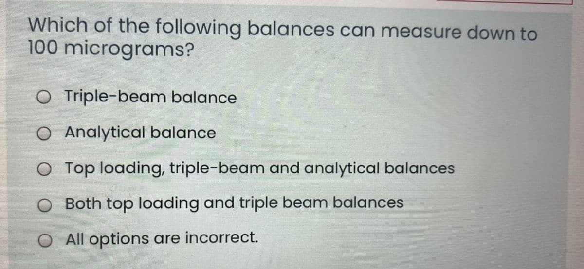 Which of the following balances can measure down to
100 micrograms?
O Triple-beam balance
O Analytical balance
O Top loading, triple-beam and analytical balances
O Both top loading and triple beam balances
O All options are incorrect.
