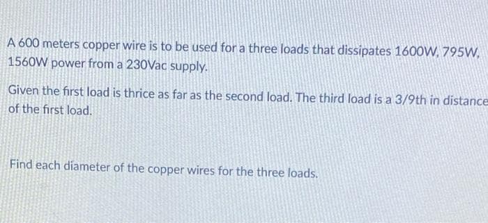 A 600 meters copper wire is to be used for a three loads that dissipates 1600W, 795W,
1560W power from a 230Vac supply.
Given the first load is thrice as far as the second load. The third load is a 3/9th in distance
of the first load.
Find each diameter of the copper wires for the three loads.