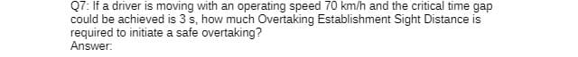 Q7: If a driver is moving with an operating speed 70 km/h and the critical time gap
could be achieved is 3 s, how much Overtaking Establishment Sight Distance is
required to initiate a safe overtaking?
Answer: