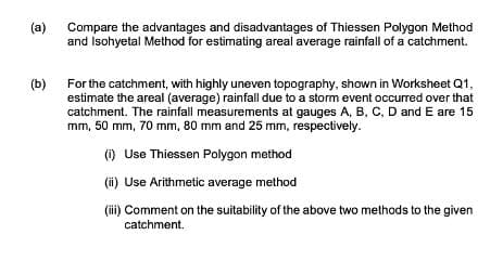 (a)
(b)
Compare the advantages and disadvantages of Thiessen Polygon Method
and Isohyetal Method for estimating areal average rainfall of a catchment.
For the catchment, with highly uneven topography, shown in Worksheet Q1,
estimate the areal (average) rainfall due to a storm event occurred over that
catchment. The rainfall measurements at gauges A, B, C, D and E are 15
mm, 50 mm, 70 mm, 80 mm and 25 mm, respectively.
(i) Use Thiessen Polygon method
(ii) Use Arithmetic average method
(iii) Comment on the suitability of the above two methods to the given
catchment.