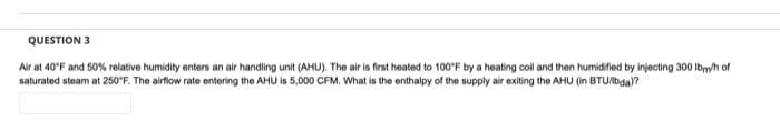 QUESTION 3
Air at 40°F and 50% relative humidity enters an air handling unit (AHU). The air is first heated to 100°F by a heating coil and then humidified by injecting 300 lbm/h of
saturated steam at 250°F. The airflow rate entering the AHU is 5,000 CFM. What is the enthalpy of the supply air exiting the AHU (in BTU/lbda)?