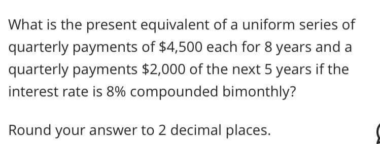 What is the present equivalent of a uniform series of
quarterly payments of $4,500 each for 8 years and a
quarterly payments $2,000 of the next 5 years if the
interest rate is 8% compounded bimonthly?
Round your answer to 2 decimal places.