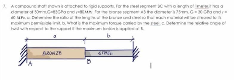 7. A compound shaft shown is attached to rigid supports. For the steel segment BC with a length of Imeter.it has a
diameter of 50mm, G-83GPa and r-80M P. For the bronze segment AB the diameter is 75mm. G = 30 GPa and r =
60 MPa. a. Determine the ratio of the lengths of the bronze and steel so that each material will be stressed to its
maximum permissible limit. b. What is the maximum torque carried by the steel. c. Determine the relative angle of
twist with respect to the support if the maximum torsion is applied at B.
a
b
'A
BRONZE
B
STEEL