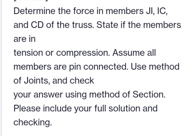 Determine the force in members JI, IC,
and CD of the truss. State if the members
are in
tension or compression. Assume all
members are pin connected. Use method
of Joints, and check
your answer using method of Section.
Please include your full solution and
checking.