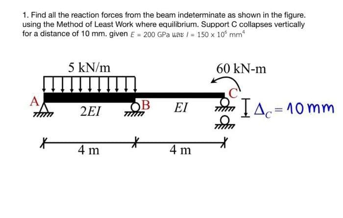 1. Find all the reaction forces from the beam indeterminate as shown in the figure.
using the Method of Least Work where equilibrium. Support C collapses vertically
for a distance of 10 mm. given E = 200 GPa uas/= 150 x 105 mm²
A
tum
X
5 kN/m
2EI
4 m
OB ΕΙ
*
4 m
60 kN-m
πλετ ΙΔ=10mm