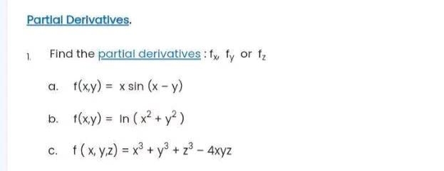 Partial Derivatives.
1.
Find the partial derivatives: fx, fy or f₂
a. f(x,y) = x sin (x - y)
b.
f(x,y) = In (x² + y²)
c. f (x,y,z) = x³ + y³ + z³ - 4xyz