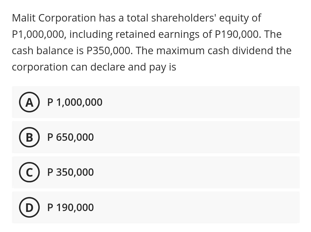 Malit Corporation has a total shareholders' equity of
P1,000,000, including retained earnings of P190,000. The
cash balance is P350,000. The maximum cash dividend the
corporation can declare and pay is
A
P 1,000,000
B
P 650,000
C) P 350,000
D
P 190,000
