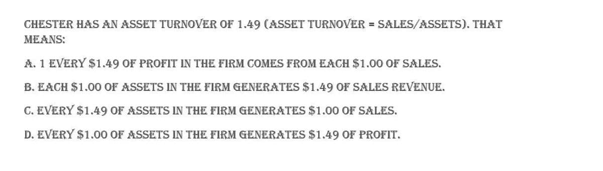 CHESTER HAS AN ASSET TURNOVER OF 1.49 (ASSET TURNOVER = SALES/ASSETS). THAT
MEANS:
A. 1 EVERY $1.49 OF PROFIT IN THE FIRM COMES FROM EACH $1.00 OF SALES.
B. EACH $1.00 OF ASSETS IN THE FIRM GENERATES $1.49 OF SALES REVENUE.
C. EVERY $1.49 OF ASSETS IN THE FIRM GENERATES $1.00 OF SALES.
D. EVERY $1.00 OF ASSETS IN THE FIRM GENERATES $1.49 OF PROFIT.