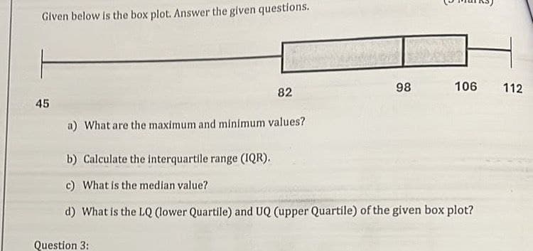 Given below is the box plot. Answer the given questions.
45
98
106
112
82
a) What are the maximum and minimum values?
b) Calculate the interquartile range (IQR).
c) What is the median value?
d) What is the LQ (lower Quartile) and UQ (upper Quartile) of the given box plot?
Question 3: