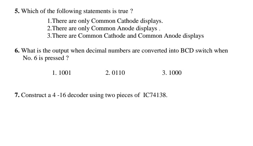 5. Which of the following statements is true ?
1.There are only Common Cathode displays.
2.There are only Common Anode displays
3.There are Common Cathode and Common Anode displays
6. What is the output when decimal numbers are converted into BCD switch when
No. 6 is pressed ?
1. 1001
2. 0110
3. 1000
7. Construct a 4 -16 decoder using two pieces of IC74138.
