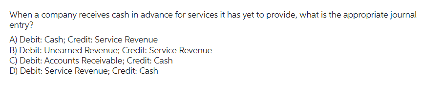 When a company receives cash in advance for services it has yet to provide, what is the appropriate journal
entry?
A) Debit: Cash; Credit: Service Revenue
B) Debit: Unearned Revenue; Credit: Service Revenue
C) Debit: Accounts Receivable; Credit: Cash
D) Debit: Service Revenue; Credit: Cash