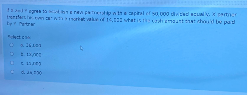 if X and Y agree to establish a new partnership with a capital of 50,000 divided equally, X partner
transfers his own car with a market value of 14,000 what is the cash amount that should be paid
by Y Partner
Select one:
O a. 36,000
O
b. 13,000
O
c. 11,000
O
d. 25,000