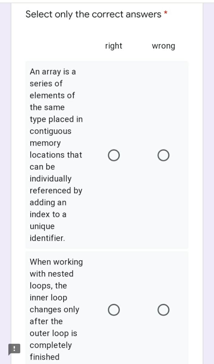 Select only the correct answers
*
right
wrong
An array is a
series of
elements of
the same
type placed in
contiguous
memory
locations that
can be
individually
referenced by
adding an
index to a
unique
identifier.
When working
with nested
loops, the
inner loop
changes only
after the
outer loop is
completely
finished
