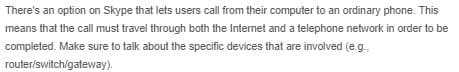 There's an option on Skype that lets users call from their computer to an ordinary phone. This
means that the call must travel through both the Internet and a telephone network in order to be
completed. Make sure to talk about the specific devices that are involved (e g.
router/switch/gateway).
