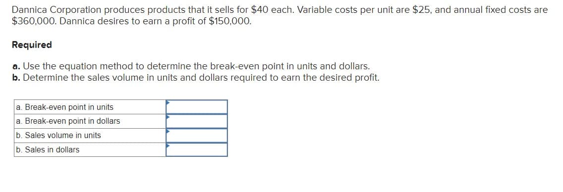 Dannica Corporation produces products that it sells for $40 each. Variable costs per unit are $25, and annual fixed costs are
$360,000. Dannica desires to earn a profit of $150,000.
Required
a. Use the equation method to determine the break-even point in units and dollars.
b. Determine the sales volume in units and dollars required to earn the desired profit.
a. Break-even point in units
a. Break-even point in dollars
b. Sales volume in units
b. Sales in dollars